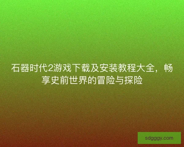 石器时代2游戏下载及安装教程大全，畅享史前世界的冒险与探险