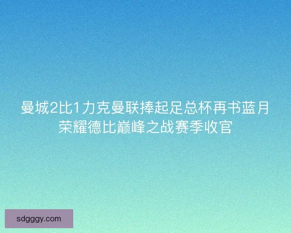曼城2比1力克曼联捧起足总杯再书蓝月荣耀德比巅峰之战赛季收官