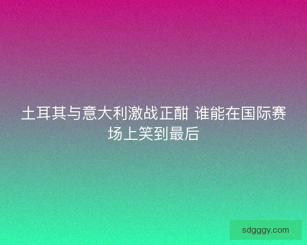 土耳其与意大利激战正酣 谁能在国际赛场上笑到最后