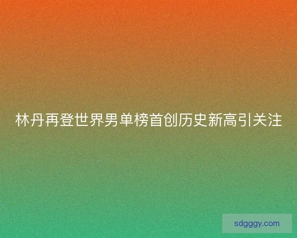 林丹再登世界男单榜首创历史新高引关注