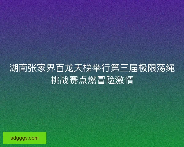 湖南张家界百龙天梯举行第三届极限荡绳挑战赛点燃冒险激情