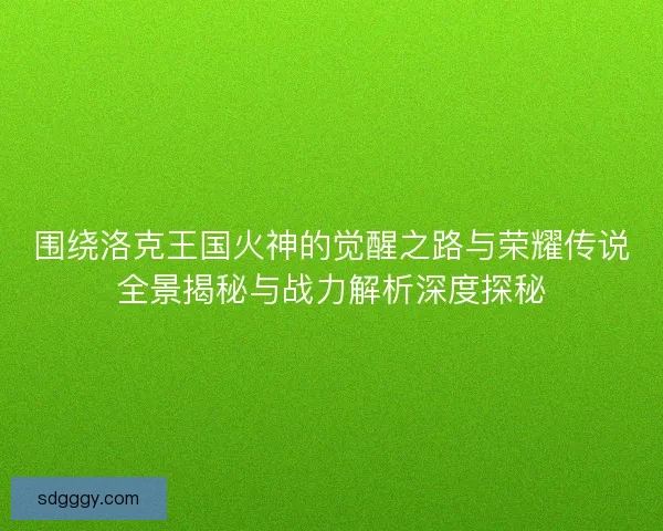 围绕洛克王国火神的觉醒之路与荣耀传说全景揭秘与战力解析深度探秘