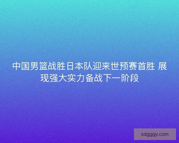 中国男篮战胜日本队迎来世预赛首胜 展现强大实力备战下一阶段