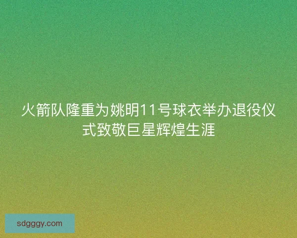 火箭队隆重为姚明11号球衣举办退役仪式致敬巨星辉煌生涯