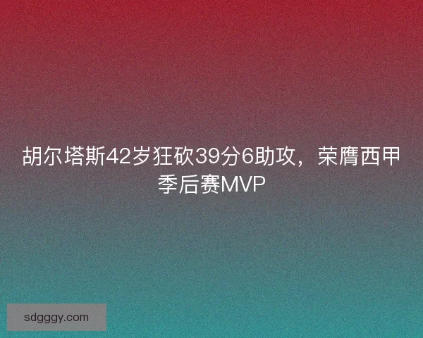 胡尔塔斯42岁狂砍39分6助攻，荣膺西甲季后赛MVP