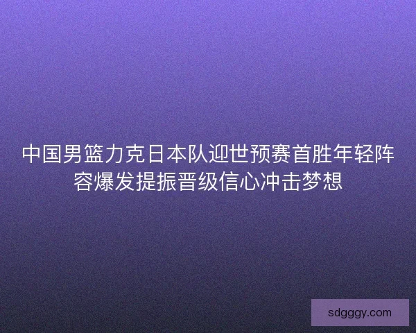 中国男篮力克日本队迎世预赛首胜年轻阵容爆发提振晋级信心冲击梦想