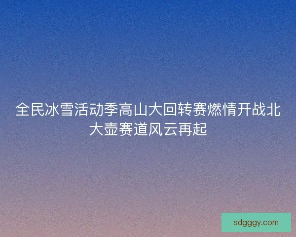 全民冰雪活动季高山大回转赛燃情开战北大壶赛道风云再起