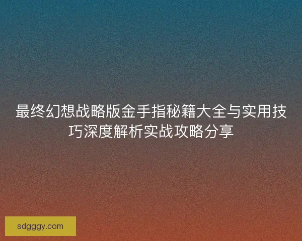 最终幻想战略版金手指秘籍大全与实用技巧深度解析实战攻略分享