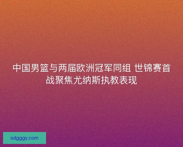 中国男篮与两届欧洲冠军同组 世锦赛首战聚焦尤纳斯执教表现