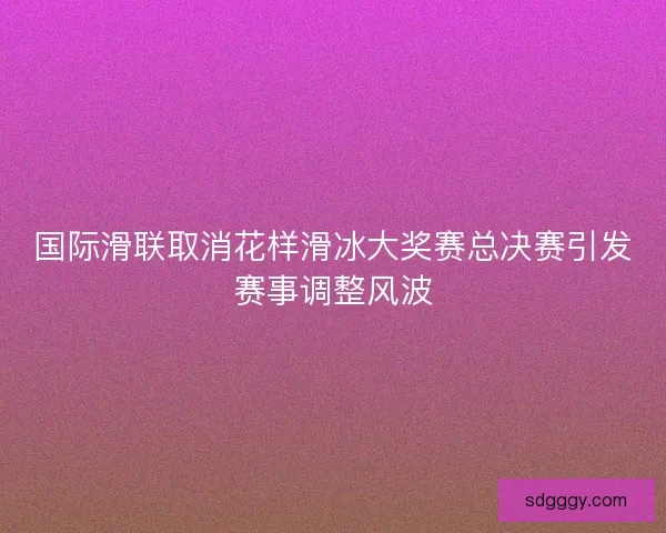国际滑联取消花样滑冰大奖赛总决赛引发赛事调整风波