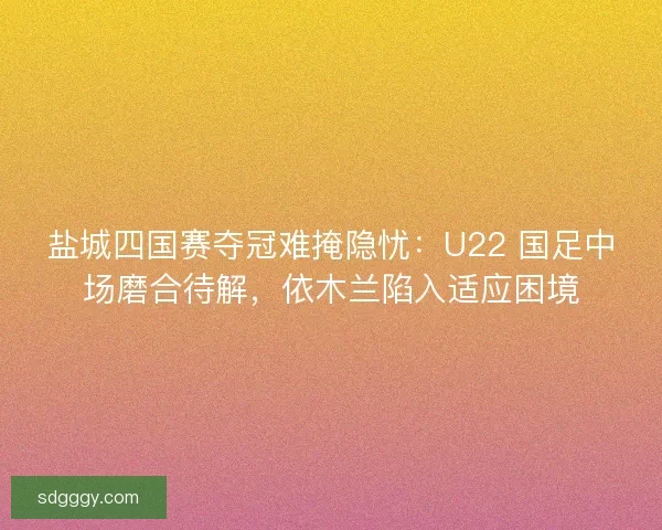 盐城四国赛夺冠难掩隐忧：U22 国足中场磨合待解，依木兰陷入适应困境